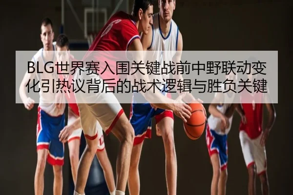 BLG世界赛入围关键战前中野联动变化引热议背后的战术逻辑与胜负关键